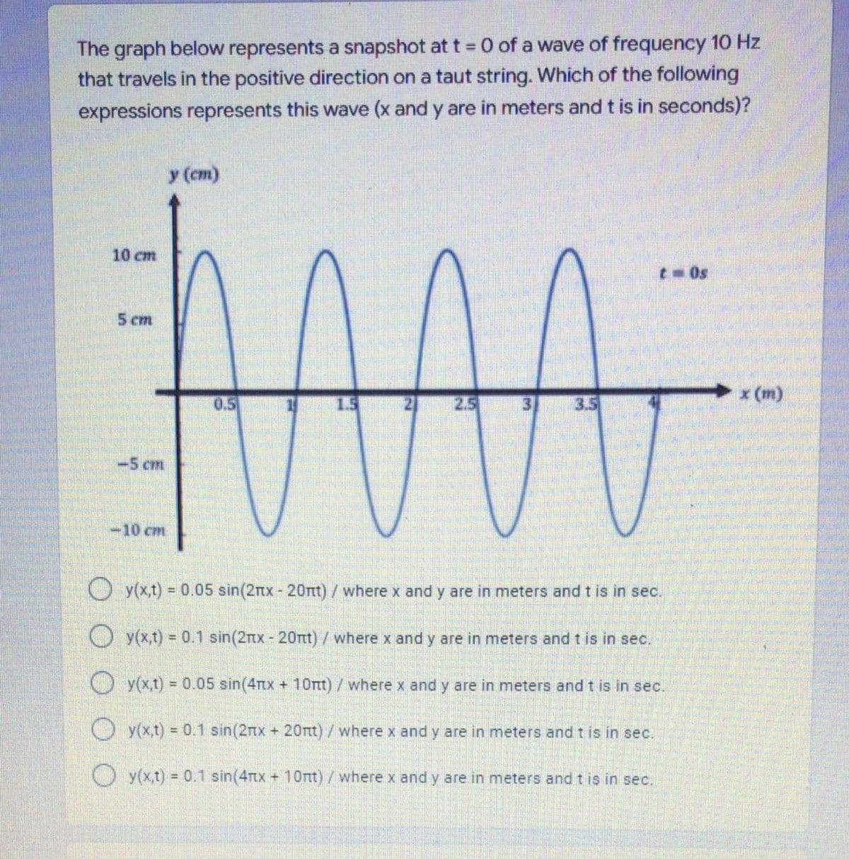 The graph below represents a snapshot at t = 0 of a wave of frequency 10 Hz
that travels in the positive direction on a taut string. Which of the following
expressions represents this wave (x and y are in meters and t is in seconds)?
y (cm)
10 cm
t 0s
5 ст
x (m)
05
1.5
2.5
3.
3.5
-5 cm
-10 cm
O y(xt) = 0.05 sin(2nx- 20nt)/where x and y are in meters and t is in sec.
O y(x,t) = 0.1 sin(2rtx - 20rtt)/where x and y are in meters and t is in sec.
O y(x,t) = 0.05 sin(4rtx + 10rtt)/where x and y are in meters and t is in sec.
%3D
O y(x,t) = 0.1 sin(2nx + 20nt)/where x and y are in meters and t is in sec.
O y(x,t) 0.1 sin(4rtx + 1Ott) /where x and y are in meters and t is in sec.
