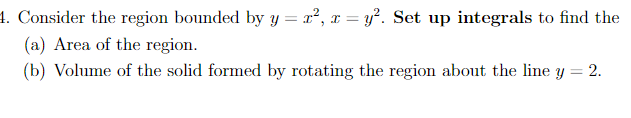 1. Consider the region bounded by y = x², x = y?. Set up integrals to find the
(a) Area of the region.
(b) Volume of the solid formed by rotating the region about the line y = 2.
