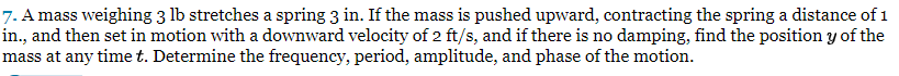 7. A mass weighing 3 lb stretches a spring 3 in. If the mass is pushed upward, contracting the spring a distance of 1
in., and then set in motion with a downward velocity of 2 ft/s, and if there is no damping, find the position y of the
mass at any time t. Determine the frequency, period, amplitude, and phase of the motion.