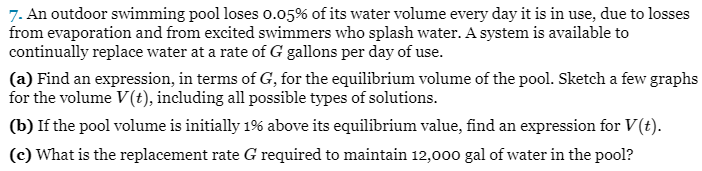 7. An outdoor swimming pool loses 0.05% of its water volume every day it is in use, due to losses
from evaporation and from excited swimmers who splash water. A system is available to
continually replace water at a rate of G gallons per day of use.
(a) Find an expression, in terms of G, for the equilibrium volume of the pool. Sketch a few graphs
for the volume V (t), including all possible types of solutions.
(b) If the pool volume is initially 1% above its equilibrium value, find an expression for V(t).
(c) What is the replacement rate G required to maintain 12,000 gal of water in the pool?