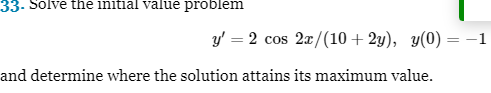 33. Solve the initial value problem
and determine where the solution attains its maximum value.
y' = 2 cos 2x/(10+2y), y(0) = -1