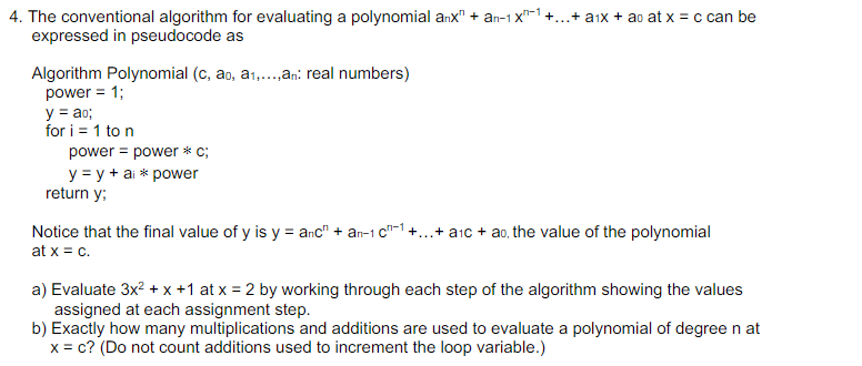 4. The conventional algorithm for evaluating a polynomial anx" + an-1x¹ +... + a1x + ao at x = c can be
expressed in pseudocode as
Algorithm Polynomial (c, ao, a₁,...,an: real numbers)
power = 1;
y = ao;
for i = 1 to n
power power * c;
y = y + ai * power
return y;
Notice that the final value of y is y = anc" + an-1 c¹ +...+ a₁c + ao, the value of the polynomial
at x = c.
a) Evaluate 3x² + x +1 at x = 2 by working through each step of the algorithm showing the values
assigned at each assignment step.
b) Exactly how many multiplications and additions are used to evaluate a polynomial of degree n at
x = c? (Do not count additions used to increment the loop variable.)