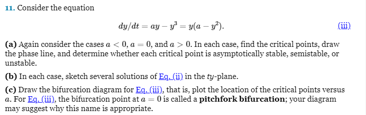 11. Consider the equation
dy/dt = ay - y³ = y(a − y²).
(a) Again consider the cases a < 0, a = 0, and a > 0. In each case, find the critical points, draw
the phase line, and determine whether each critical point is asymptotically stable, semistable, or
unstable.
(b) In each case, sketch several solutions of Eq. (ii) in the ty-plane.
(c) Draw the bifurcation diagram for Eq. (iii), that is, plot the location of the critical points versus
a. For Eq. (iii), the bifurcation point at a = 0 is called a pitchfork bifurcation; your diagram
may suggest why this name is appropriate.