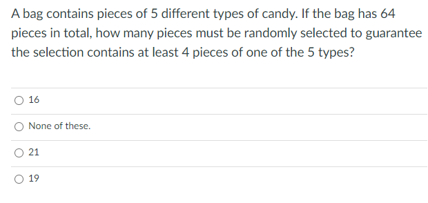 A bag contains pieces of 5 different types of candy. If the bag has 64
pieces in total, how many pieces must be randomly selected to guarantee
the selection contains at least 4 pieces of one of the 5 types?
16
None of these.
O 21
19
