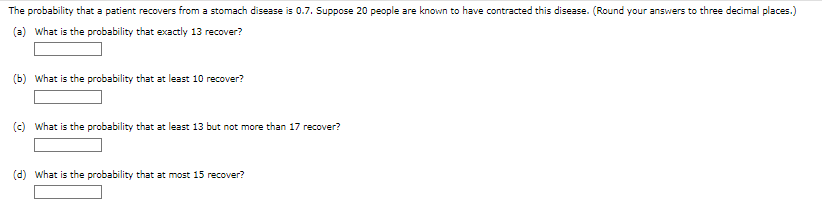 The probability that a patient recovers from a stomach disease is 0.7. Suppose 20 people are known to have contracted this disease. (Round your answers to three decimal places.)
(a) What is the probability that exactly 13 recover?
(b) What is the probability that at least 10 recover?
(c) what is the probability that at least 13 but not more than 17 recover?
(d) what is the probability that at most 15 recover?
