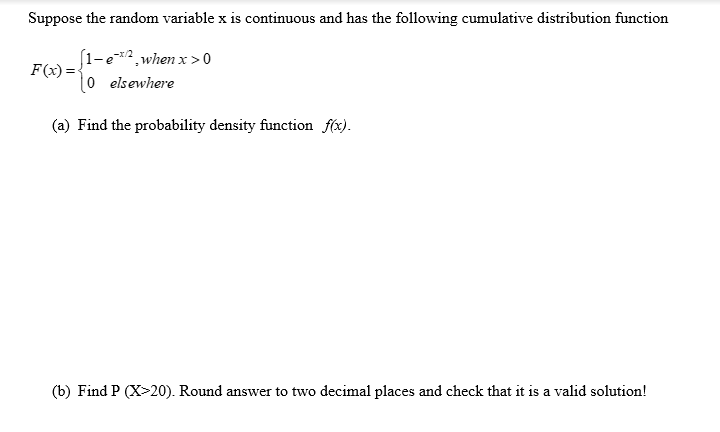 Suppose the random variable x is continuous and has the following cumulative distribution function
(1-e*2¸when x >0
F(x) = {
0 elsewhere
(a) Find the probability density function f(x).
(b) Find P (X>20). Round answer to two decimal places and check that it is a valid solution!
