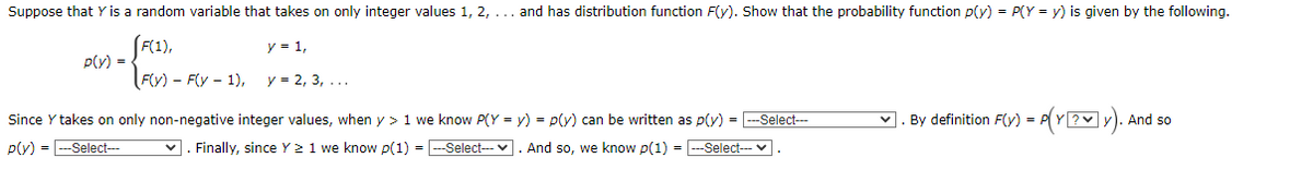 Suppose that Y is a random variable that takes on only integer values 1, 2, ... and has distribution function F(y). Show that the probability function p(y) = P(Y = y) is given by the following.
y = 1,
p(v) =
Fv) - Fly - 1),
y = 2, 3, ...
Since Y takes on only non-negative integer values, when y > 1 we know P(Y = y) = p(y) can be written as p(y) = -Select--
♥. By definition F(v) = P(Y ? y).
And so
p(y) = -Select---
v. Finally, since Y 21 we know p(1) = -Select--v. And so, we know p(1) = ---Select-
