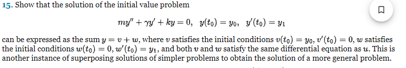 15. Show that the solution of the initial value problem
my" + y + ky = 0,
y(to) = yo, y'(to) = y₁
can be expressed as the sum y = v+w, where v satisfies the initial conditions v(to) = yo, v'(to) = 0, w satisfies
the initial conditions w(to) = 0, w'(to) = y₁, and both v and w satisfy the same differential equation as u. This is
another instance of superposing solutions of simpler problems to obtain the solution of a more general problem.