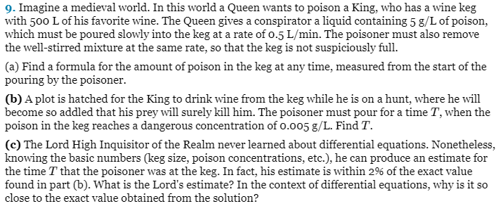 9. Imagine a medieval world. In this world a Queen wants to poison a King, who has a wine keg
with 500 L of his favorite wine. The Queen gives a conspirator a liquid containing 5 g/L of poison,
which must be poured slowly into the keg at a rate of 0.5 L/min. The poisoner must also remove
the well-stirred mixture at the same rate, so that the keg is not suspiciously full.
(a) Find a formula for the amount of poison in the keg at any time, measured from the start of the
pouring by the poisoner.
(b) A plot is hatched for the King to drink wine from the keg while he is on a hunt, where he will
become so addled that his prey will surely kill him. The poisoner must pour for a time T, when the
poison in the keg reaches a dangerous concentration of 0.005 g/L. Find T.
(c) The Lord High Inquisitor of the Realm never learned about differential equations. Nonetheless,
knowing the basic numbers (keg size, poison concentrations, etc.), he can produce an estimate for
the time T that the poisoner was at the keg. In fact, his estimate is within 2% of the exact value
found in part (b). What is the Lord's estimate? In the context of differential equations, why is it so
close to the exact value obtained from the solution?