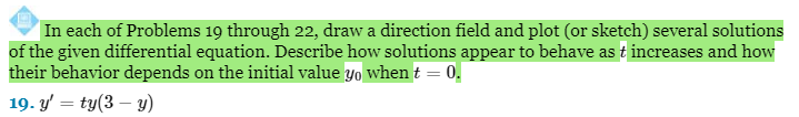In each of Problems 19 through 22, draw a direction field and plot (or sketch) several solutions
of the given differential equation. Describe how solutions appear to behave as t increases and how
their behavior depends on the initial value yo when t = 0.
19. y' = ty(3-y)