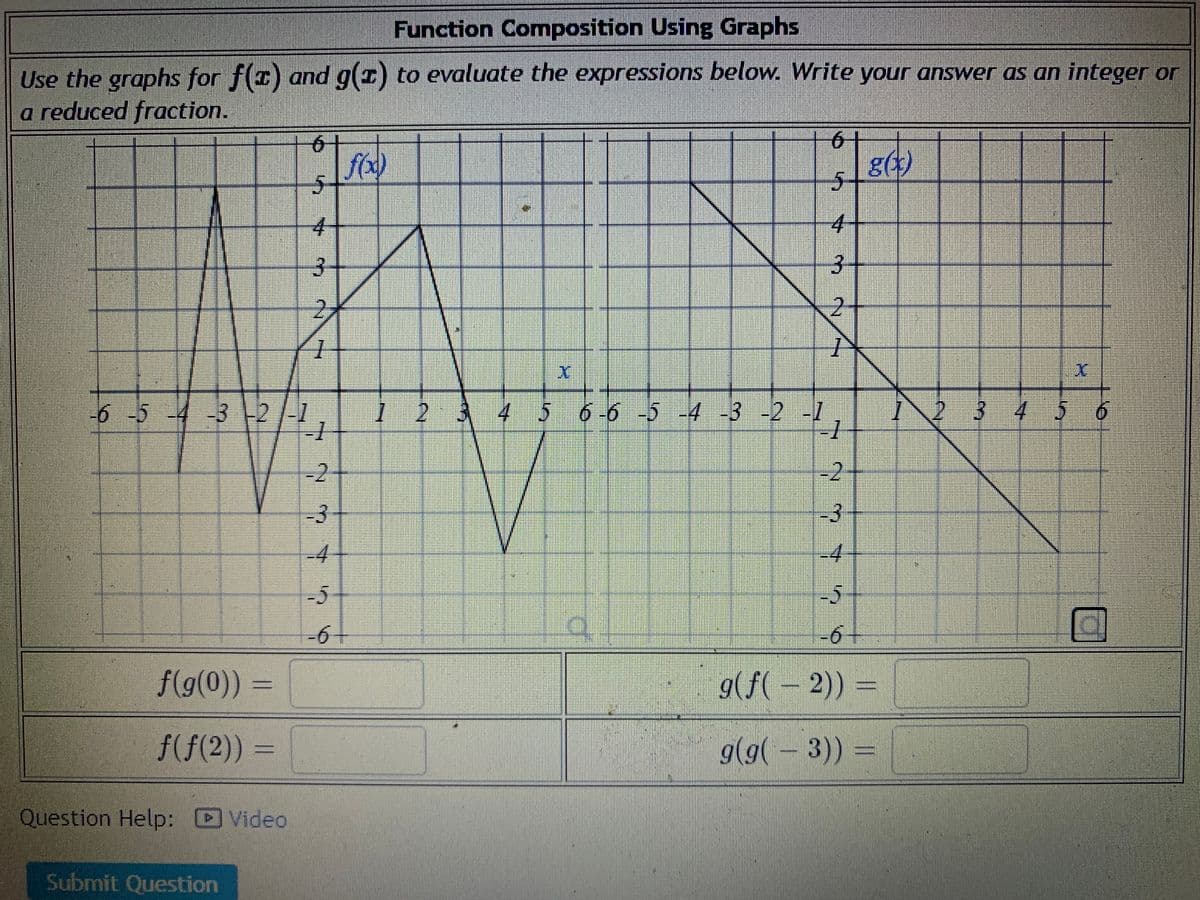 Function Composition Using Graphs
Use the graphs for f(1) and g(1) to evaluate the expressions below. Write your answer as an integer or
a reduced fraction.
6-
g(*)
4-
4-
3-
2-
-6-5-4 -32/1
123456-6 -5 -4 -3 -2 -1
6 -6 -5 -4 -3 2,
IN 3 456
-2
-3
-4
-4
-5
-5
-6-
-6+
f(g(0)) =
g(f( – 2)) =
f(f(2)) =
g(g( – 3))
Question Help: D Video
Submit Question
6.
2)
