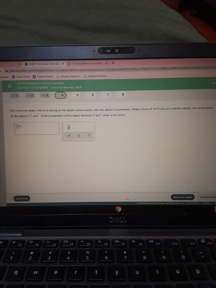 A ALEKS - Zionnie Eze- Unit 2 As
O 11 Brainly Alternatives & Simila
awww-awu aleks.com/alekscgi/x/Isl.exe/1o_u-lgNslkr7j8P3|H IvdXwhIGhUe84Tp2egtVT3Kk4hS xmWhf4Yfh1GKfKyzxt TdbJcCHwux-Os3Na6V2gzRBeXk7c5MDrwcHYAaRo6M32e8NRW
pokmarks
E American History NGLSync Portal Ho.
NGLSync Portal Ho..
Clever Pontal
Unit 2 Assignment 1 Direct Variation
Question 4 of 8 (1 point) Question Attempt 1 of 1
Zid
1
4
5.
6.
7.
8
For a moving object, the force acting on the object varies directly with the object's acceleration. when a force of 14 N acts on a certain object, the acceleration
of the object is 7 m/s". If the acceleration of the object becomes 5 m/s, what
s the force?
IN
Save For Later
Submit Assi
Continue
2020 McGraw-HII Education. All Rights ReservedTerms of Use Privacy
DELL
SC
F1
F2
F3
F5
F6
F7
F8
F9
F10
F11
F12
%23
$
&
1
2
4
5
6
7
8
e
r
t
y

