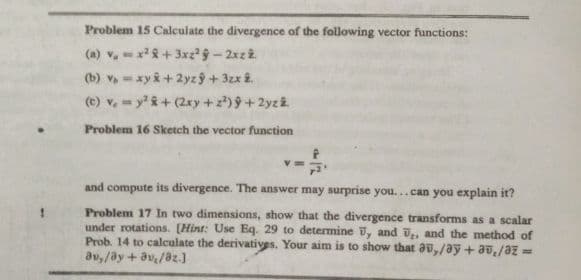 Problem 15 Calculate the divergence of the following vector functions:
(a) v,=x+ 3xz 9- 2xz2.
(b) v, = xyi + 2yz ý + 3zx î.
(e) v, y &+ (2xy+z)9+2yz2
Problem 16 Sketch the vector function
and compute its divergence. The answer may surprise you...can you explain it?
Problem 17 In two dimensions, show that the divergence transforms as a scalar
under rotations. [Hint: Use Eq. 29 to determine , and ū., and the method of
Prob. 14 to calculate the derivatives. Your aim is to show that au,/ay +av,/az =
au,/ay + av/az.]
%3D
