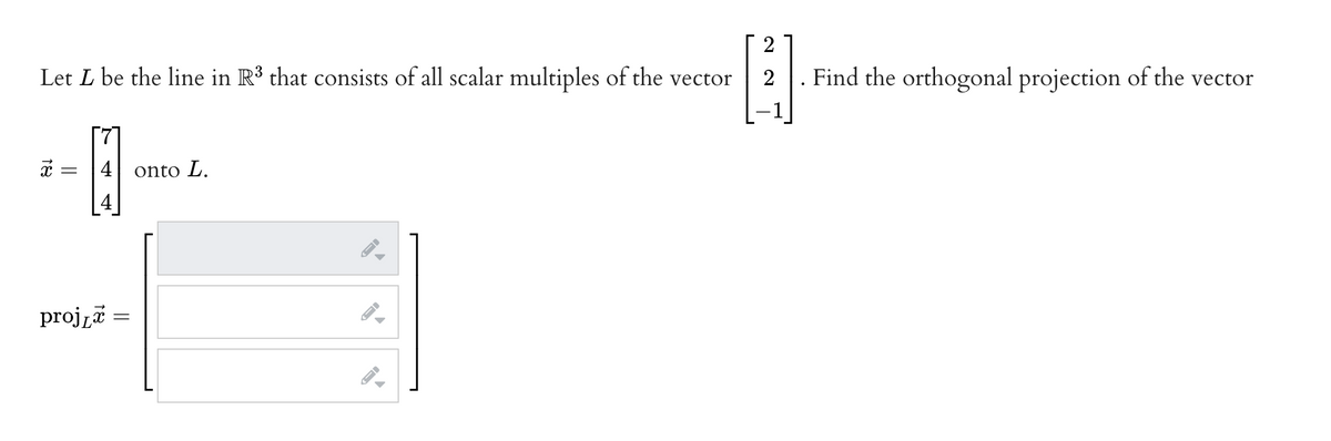 2
Let L be the line in R³ that consists of all scalar multiples of the vector
4
4 onto L.
18
=
projz =
A
A
ID
Find the orthogonal projection of the vector