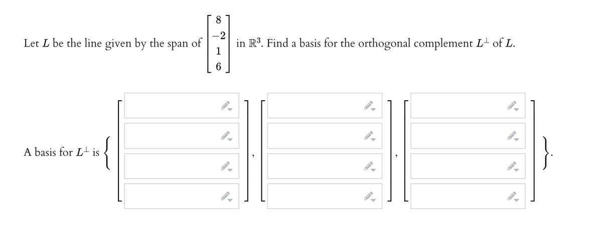 8
- 2
自
1
6
Let L be the line given by the span of
A basis for Lis
-
I-
ID
in R³. Find a basis for the orthogonal complement L of L.
-
→
←
ID
FI
←
}