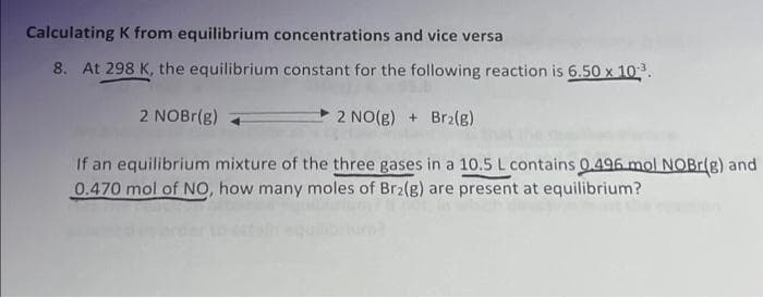 Calculating K from equilibrium concentrations and vice versa
8. At 298 K, the equilibrium constant for the following reaction is 6.50 x 10³.
2 NOBr(g)
2 NO(g) + Br₂(g)
If an equilibrium mixture of the three gases in a 10.5 L contains 0.496 mol NOBr(g) and
0.470 mol of NO, how many moles of Br2(g) are present at equilibrium?
