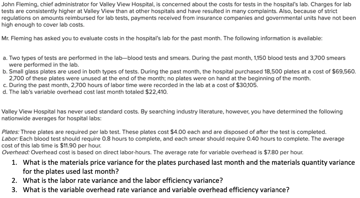 John Fleming, chief administrator for Valley View Hospital, is concerned about the costs for tests in the hospital's lab. Charges for lab
tests are consistently higher at Valley View than at other hospitals and have resulted in many complaints. Also, because of strict
regulations on amounts reimbursed for lab tests, payments received from insurance companies and governmental units have not been
high enough to cover lab costs.
Mr. Fleming has asked you to evaluate costs in the hospital's lab for the past month. The following information is available:
a. Two types of tests are performed in the lab-blood tests and smears. During the past month, 1,150 blood tests and 3,700 smears
were performed in the lab.
b. Small glass plates are used in both types of tests. During the past month, the hospital purchased 18,500 plates at a cost of $69,560.
2,700 of these plates were unused at the end of the month; no plates were on hand at the beginning of the month.
c. During the past month, 2,700 hours of labor time were recorded in the lab at a cost of $30,105.
d. The lab's variable overhead cost last month totaled $22,410.
Valley View Hospital has never used standard costs. By searching industry literature, however, you have determined the following
nationwide averages for hospital labs:
Plates: Three plates are required per lab test. These plates cost $4.00 each and are disposed of after the test is completed.
Labor: Each blood test should require 0.8 hours to complete, and each smear should require 0.40 hours to complete. The average
cost of this lab time is $11.90 per hour.
Overhead: Overhead cost is based on direct labor-hours. The average rate for variable overhead is $7.80 per hour.
1. What is the materials price variance for the plates purchased last month and the materials quantity variance
for the plates used last month?
2. What is the labor rate variance and the labor efficiency variance?
3. What is the variable overhead rate variance and variable overhead efficiency variance?
