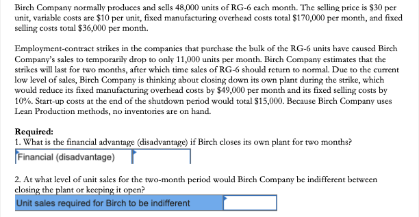 Birch Company normally produces and sells 48,000 units of RG-6 each month. The selling price is $30 per
unit, variable costs are $10 per unit, fixed manufacturing overhead costs total $170,000 per month, and fixed
selling costs total $36,000 per month.
Employment-contract strikes in the companies that purchase the bulk of the RG-6 units have caused Birch
Company's sales to temporarily drop to only 11,000 units per month. Birch Company estimates that the
strikes will last for two months, after which time sales of RG-6 should return to normal. Due to the current
low level of sales, Birch Company is thinking about closing down its own plant during the strike, which
would reduce its fixed manufacturing overhead costs by $49,000 per month and its fixed selling costs by
10%. Start-up costs at the end of the shutdown period would total $15,000. Because Birch Company uses
Lean Production methods, no inventories are on hand.
Required:
1. What is the financial advantage (disadvantage) if Birch closes its own plant for two months?
Financial (disadvantage) I
2. At what level of unit sales for the two-month period would Birch Company be indifferent between
closing the plant or keeping it open?
Unit sales required for Birch to be indifferent
