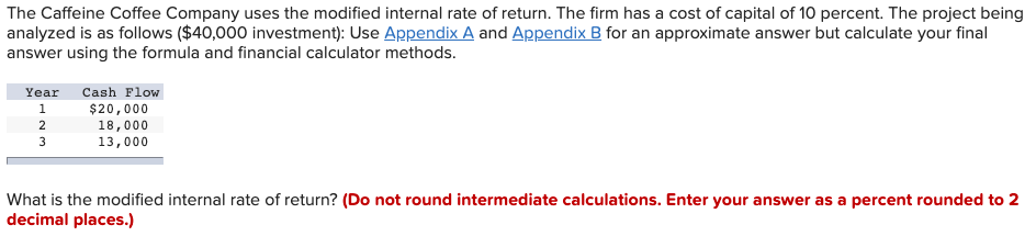 The Caffeine Coffee Company uses the modified internal rate of return. The firm has a cost of capital of 10 percent. The project being
analyzed is as follows ($40,000 investment): Use Appendix A and Appendix B for an approximate answer but calculate your final
answer using the formula and financial calculator methods.
Year
Cash Flow
1
$20,000
18,000
13,000
3
What is the modified internal rate of return? (Do not round intermediate calculations. Enter your answer as a percent rounded to 2
decimal places.)
