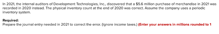 In 2021, the internal auditors of Development Technologies, Inc., discovered that a $5.6 million purchase of merchandise in 2021 was
recorded in 2020 instead. The physical inventory count at the end of 2020 was correct. Assume the company uses a periodic
inventory system.
Required:
Prepare the journal entry needed in 2021 to correct the error. (Ignore income taxes.) (Enter your answers in millions rounded to 1
