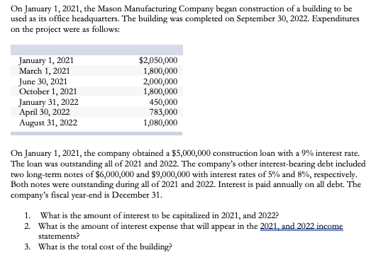 On January 1, 2021, the Mason Manufacturing Company began construction of a building to be
used as its office headquarters. The building was completed on September 30, 2022. Expenditures
on the project were as follows:
January 1, 2021
March 1, 2021
June 30, 2021
October 1, 2021
January 31, 2022
April 30, 2022
August 31, 2022
$2,050,000
1,800,000
2,000,000
1,800,000
450,000
783,000
1,080,000
On January 1, 2021, the company obtained a $5,000,000 construction loan with a 9% interest rate.
The loan was outstanding all of 2021 and 2022. The company's other interest-bearing debt included
two long-term notes of $6,000,000 and $9,000,000 with interest rates of 5% and 8%, respectively.
Both notes were outstanding during all of 2021 and 2022. Interest is paid annually on all debt. The
company's fiscal year-end is December 31.
1. What is the amount of interest to be capitalized in 2021, and 2022?
2. What is the amount of interest expense that will appear in the 2021, and 2022 income
statements?
3. What is the total cost of the building?
