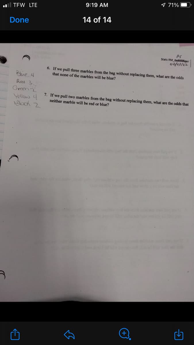 9 71%
9:19 AM
l TEW LTE
14 of 14
Done
es
Stats RM Bu ger
02/03/22
6. If we pull three marbles from the bag without replacing them, what are the odds
that none of the marbles will be blue?
Blue 4
Rea 3
Green2
Yellow 4
VBlock 2
7. If we pull two marbles from the bag without replacing them, what are the odds that
neither marble will be red or blue?
