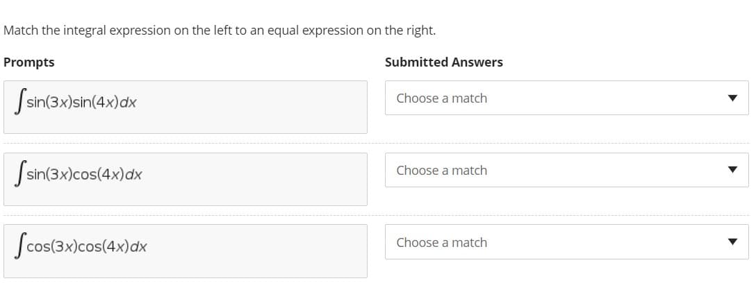 Match the integral expression on the left to an equal expression on the right.
Prompts
Submitted Answers
Ssin(3x)sin(4x)dx
Choose a match
Ssin(3x)cos(4x)dx
Choose a match
Scos(3x)cos(4x)dx
Choose a match
