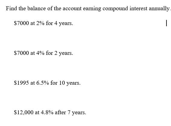 Find the balance of the account earning compound interest annually.
$7000 at 2% for 4 years.
$7000 at 4% for 2 years.
$1995 at 6.5% for 10 years.
$12,000 at 4.8% after 7 years.
