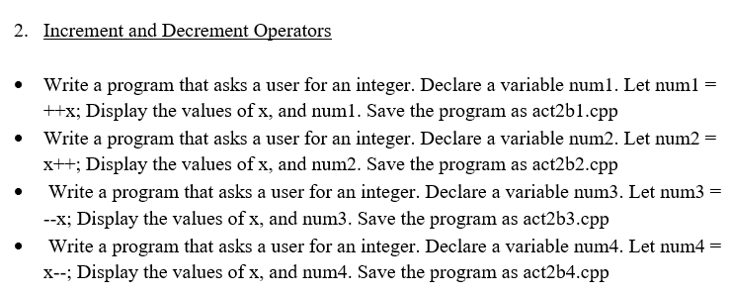 2. Increment and Decrement Operators
• Write a program that asks a user for an integer. Declare a variable numl. Let numl =
++x; Display the values of x, and numl. Save the program as act2b1.cpp
Write a program that asks a user for an integer. Declare a variable num2. Let num2 =
x++; Display the values of x, and num2. Save the program as act2b2.cpp
Write a program that asks a user for an integer. Declare a variable num3. Let num3 =
--x; Display the values of x, and num3. Save the program as act2b3.cpp
Write a program that asks a user for an integer. Declare a variable num4. Let num4
X--; Display the values of x, and num4. Save the program as act2b4.cpp
