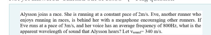 Alysson joins a race. She is running at a constant pace of 2m/s. Eve, another runner who
enjoys running in races, is behind her with a megaphone encouraging other runners. If
Eve runs at a pace of 3m/s, and her voice has an average frequency of 800HZ, what is the
apparent wavelength of sound that Alysson hears? Let vsound= 340 m/s.
