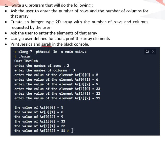1. write a C program that will do the following :
• Ask the user to enter the number of rows and the number of columns for
that array
• Create an integer type 2D array with the number of rows and columns
requested by the user
• Ask the user to enter the elements of that array
• Using a user defined function, print the array elements
• Print Jessica and sarah in the black console.
Q X
clang-7 -pthread -lm -o main main.c
> ./main
Omar Tbeileh
enter the number of rows : 2
enter the number of columns : 3
enter the value of the element Ar[0] [0] = 5
enter the value of the element Ar[0] [1] = 6
enter the value of the element Ar[0] [2] = 9
enter the value of the element Ar[1] [0] = 33
enter the value of the element Ar[1] [1] = 22
enter the value of the element Ar[1] [2] = 11
the value of Ar[0] [0] = 5
the value of Ar[0] [1] = 6
the value of Ar[0] [2] = 9
the value of Ar[1] [0] = 33
the value of Ar[1] [1] = 22
the value of Ar[1] [2]
11 > |
