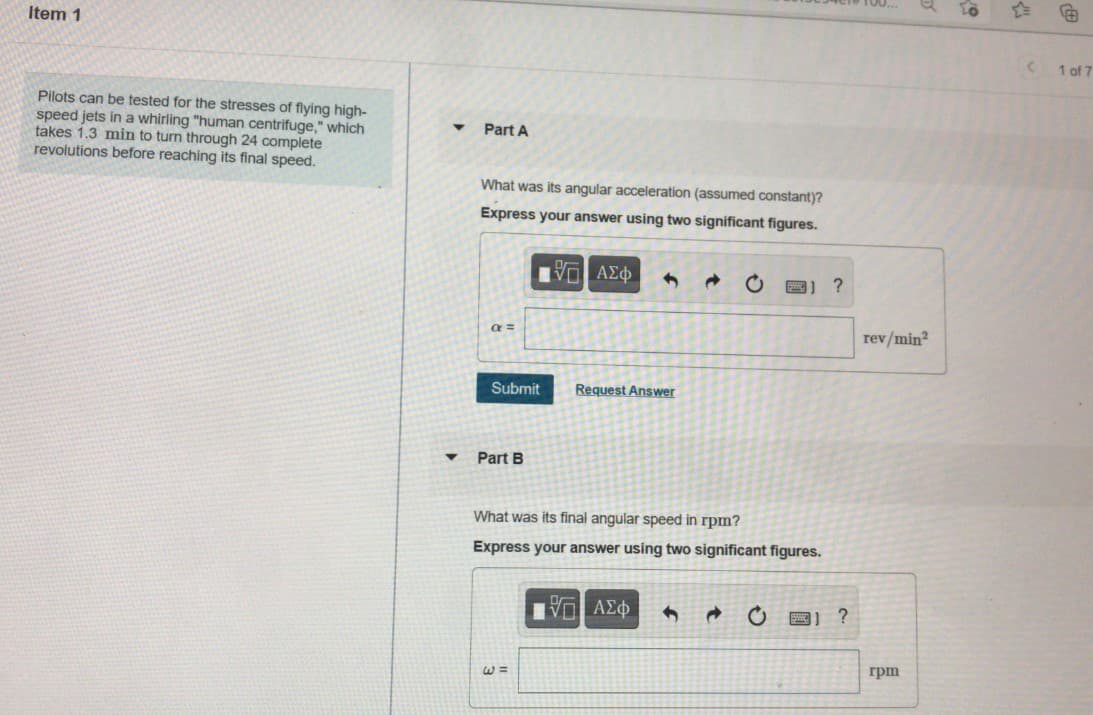 Item 1
1 of 7
Pilots can be tested for the stresses of flying high-
speed jets in a whirling "human centrifuge," which
takes 1.3 min to turn through 24 complete
revolutions before reaching its final speed.
Part A
What was its angular acceleration (assumed constant)?
Express your answer using two significant figures.
Πνα ΑΣφ
a =
rev/min?
Submit
Request Answer
Part B
What was its final angular speed in rpm?
Express your answer using two significant figures.
2) ?
грт
