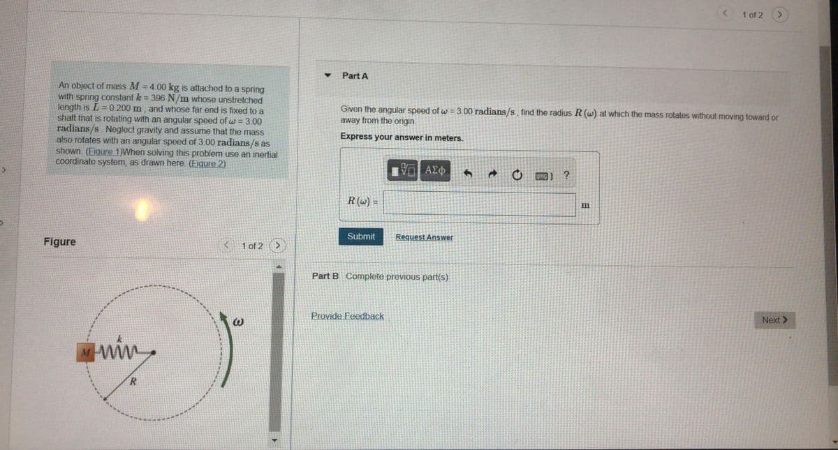 1 of 2
Part A
An object of mass M = 4.00 kg is attached to a spring
with spring constant k = 396 N/m whose unstretched
length is L = 0.200 m, and whose far end is fixed to a
shaft that is rotating with an angular speed of w = 3.00
radians/s. Neglect gravity and assume that the mass
also rotates with an angular speed of 3.00 radians/s as
shown. (Eigure 1)When solving this problem use an inertial
coordinate system, as drawn here. (Figure 2)
Given the angular speed of w = 3.00 radians/s, find the radius R (w) at which the mass rotates without moving toward or
away from the origin
Express your answer in meters.
ΑΣφ
圖) ?
R (w) =
m
Submit
Request Answer
Figure
K 1 of 2
Part B Complete previous part(s)
Provide Feedback
Next >
