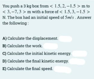 You push a 3 kg box from < 1.5, 2, -1.5 > m to
< 3,-7,3 > m with a force of < 1.5, 3,-1.5 >
N. The box had an initial speed of 5m/s . Answer
the following:
A) Calculate the displacement.
B) Calculate the work.
C) Calculate the initial kinetic energy.
D) Calculate the final kinetic energy.
E) Calculate the final speed.
