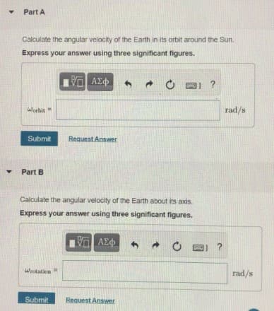 Part A
Calculate the angular velocity of the Earth in its orbit around the Sun.
Express your answer using three significant figures.
Worbit
rad/s
Submit
Request Answer
Part B
Calculate the angular velocity of the Earth about its axis.
Express your answer using three significant figures.
V AEO
?
Wrotation
rad/s
Submit
Request Answer
