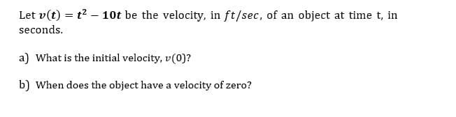 Let v(t) = t2 – 10t be the velocity, in ft/sec, of an object at time t, in
seconds.
a) What is the initial velocity, v(0)?
b) When does the object have a velocity of zero?

