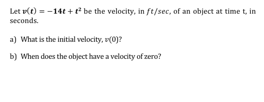 Let v(t) = -14t + t² be the velocity, in ft/sec, of an object at time t, in
seconds.
a) What is the initial velocity, v(0)?
b) When does the object have a velocity of zero?

