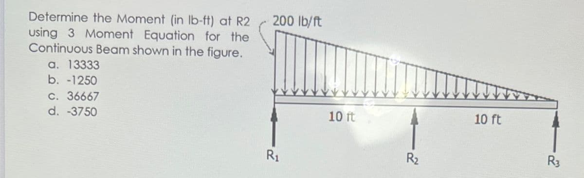 200 lb/ft
Determine the Moment (in Ib-ft) at R2
using 3 Moment Equation for the
Continuous Beam shown in the figure.
a. 13333
b. -1250
C. 36667
d. -3750
10 ft
10 ft
R1
R2
R3
