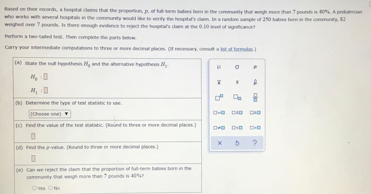 Based on their records, a hospital claims that the proportion, p, of full-term babies born in the community that weigh more than 7 pounds is 40%. A pediatrician
who works with several hospitals in the community would like to verify the hospital's claim. In a random sample of 250 babies born in the community, 82
weighed over 7 pounds. Is there enough evidence to reject the hospital's claim at the 0.10 level of significance?
Perform a two-tailed test. Then complete the parts below.
Carry your intermediate computations to three or more decimal places. (If necessary, consult a list of formulas.)
(a) State the null hypothesis H, and the alternative hypothesis H1.
Ho
H :0
(b) Determine the type of test statistic to use.
(Choose one)
D=0
OSO
(c) Find the value of the test statistic. (Roúnd to three or more decimal places.)
ロ>ロ
(d) Find the p-value. (Round to three or more decimal places.)
(e) Can we reject the claim that the proportion of full-term babies born in the
community that weigh more than 7 pounds is 40%?
OYes ONo
