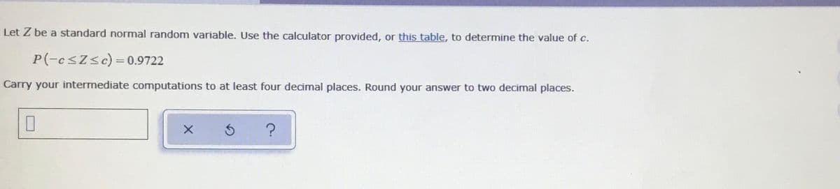 Let Z be a standard normal random variable. Use the calculator provided, or this table, to determine the value of c.
P(-e<Z<c)=0.9722
Carry your intermediate computations to at least four decimal places. Round your answer to two decimal places.
