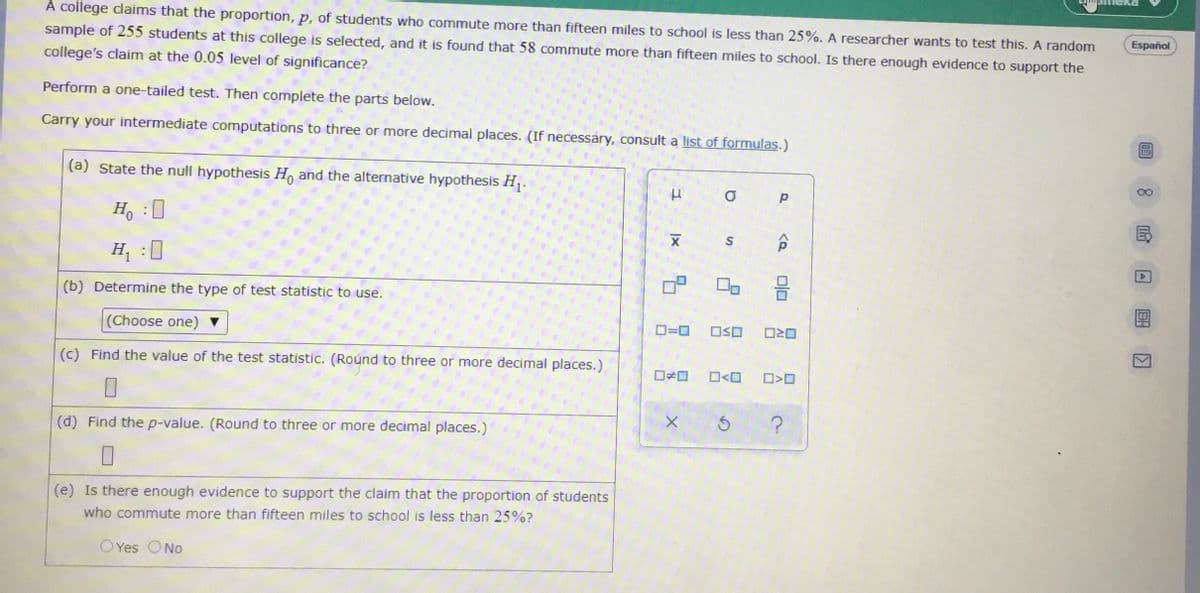 A college claims that the proportion, p, of students who commute more than fifteen miles to school is less than 25%. A researcher wants to test this. A random
sample of 255 students at this college is selected, and it is found that 58 commute more than fifteen miles to school. Is there enough evidence to support the
college's claim at the 0.05 level of significance?
Español
Perform a one-tailed test. Then complete the parts below.
Carry your intermediate computations to three or more decimal places. (If necessary, consult a list of formulas.)
(a) State the null hypothesis Hn and the alternative hypothesis H,.
00
Ho :0
國
H, :0
(b) Determine the type of test statistic to use.
(Choose one) ▼
D=0
OSO
(c) Find the value of the test statistic. (Roúnd to three or more decimal places.)
O<O
(d) Find the p-value. (Round to three or more decimal places.)
(e) Is there enough evidence to support the claim that the proportion of students
who commute more than fifteen miles to school is less than 25%?
O Yes ONo
미□
