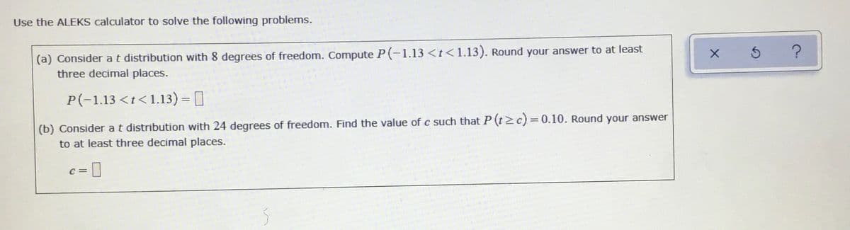 Use the ALEKS calculator to solve the following problems.
(a) Consider at distribution with 8 degrees of freedom. Compute P(-1.13 <t<1.13). Round your answer to at least
three decimal places.
5 ?
P(-1.13 <t<1.13) = ]
(b) Consider at distribution with 24 degrees of freedom. Find the value of c such that P (tz c)=0.10. Round your answer
to at least three decimal places.
C =
