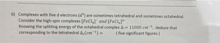 6) Complexes with five d electrons (d) are sometimes tetrahedral and sometimes octahedral.
Consider the high-spin complexes [FeCl] and [FeCI]-.
Knowing the splitting energy of the octahedral complex A.= 11000 cm-, deduce that
corresponding to the tetrahedralA,(cm-1) 3=
( five significant figures)
