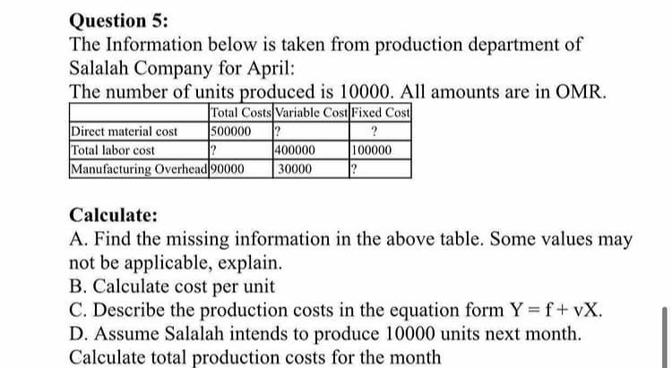 Question 5:
The Information below is taken from production department of
Salalah Company for April:
The number of units produced is 10000. All amounts are in OMR.
|Total Costs Variable Cost Fixed Cost
500000
Direct material cost
Total labor cost
Manufacturing Overhead 90000
400000
30000
100000
Calculate:
A. Find the missing information in the above table. Some values may
not be applicable, explain.
B. Calculate cost per unit
C. Describe the production costs in the equation form Y = f+ vX.
D. Assume Salalah intends to produce 10000 units next month.
Calculate total production costs for the month
