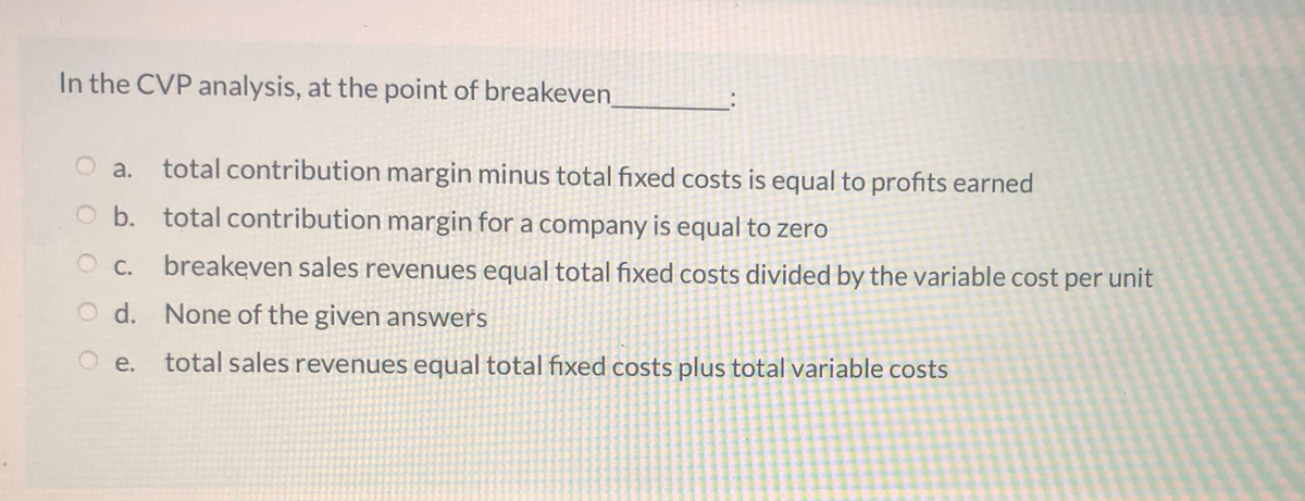 In the CVP analysis, at the point of breakeven
O a.
total contribution margin minus total fixed costs is equal to profits earned
O b. total contribution margin for a company is equal to zero
O c. breakeven sales revenues equal total fixed costs divided by the variable cost per unit
OC.
O d. None of the given answers
O e.
total sales revenues equal total fixed costs plus total variable costs
