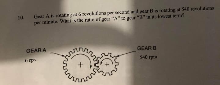 Gear A is rotating at 6 revolutions per second and gear B is rotating at 540 revolutions
per minute. What is the ratio of gear "A" to gear "B" in its lowest term?
10.
GEAR A
GEAR B
6 rps
540 rpm
