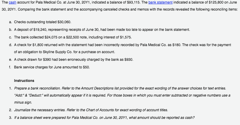 The cash account for Pala Medical Co. at June 30, 20Y1, indicated a balance of $93,115. The bank statement indicated a balance of $125,800 on June
30, 20Y1. Comparing the bank statement and the accompanying canceled checks and memos with the records revealed the following reconciling items:
a. Checks outstanding totaled $30,060.
b. A deposit of $19,240, representing receipts of June 30, had been made too late to appear on the bank statement.
c. The bank collected $24,075 on a $22,500 note, including interest of $1,575.
d. A check for $1,800 returned with the statement had been incorrectly recorded by Pala Medical Co. as $180. The check was for the payment
of an obligation to Skyline Supply Co. for a purchase on account.
e. A check drawn for $390 had been erroneously charged by the bank as $930.
f. Bank service charges for June amounted to $50.
Instructions
1. Prepare a bank reconciliation. Refer to the Amount Descriptions list provided for the exact wording of the answer choices for text entries.
"Add:" & "Deduct:" will automatically appear if it is required. For those boxes in which you must enter subtracted or negative numbers use a
minus sign.
2. Journalize the necessary entries. Refer to the Chart of Accounts for exact wording of account titles.
3. If a balance sheet were prepared for Pala Medical Co. on June 30, 20Y1, what amount should be reported as cash?

