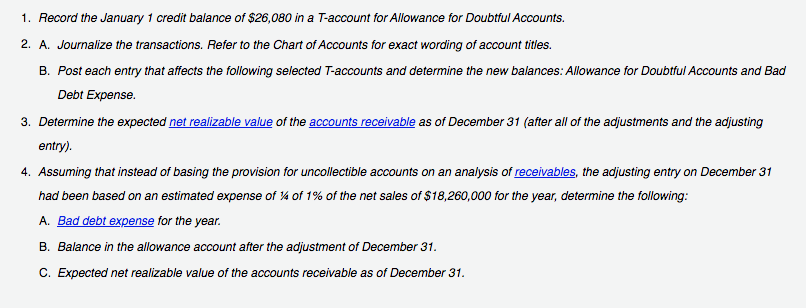 1. Record the January 1 credit balance of $26,080 in a T-account for Allowance for Doubtful Accounts.
2. A. Journalize the transactions. Refer to the Chart of Accounts for exact wording of account titles.
B. Post each entry that affects the following selected T-accounts and determine the new balances: Allowance for Doubtful Accounts and Bad
Debt Expense.
3. Determine the expected net realizable value of the accounts receivable as of December 31 (after all of the adjustments and the adjusting
entry).
4. Assuming that instead of basing the provision for uncollectible accounts on an analysis of receivables, the adjusting entry on December 31
had been based on an estimated expense of 4 of 1% of the net sales of $18,260,000 for the year, determine the following:
A. Bad debt expense for the year.
B. Balance in the allowance account after the adjustment of December 31.
C. Expected net realizable value of the accounts receivable as of December 31.
