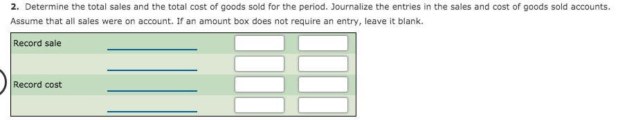 2. Determine the total sales and the total cost of goods sold for the period. Journalize the entries in the sales and cost of goods sold accounts.
Assume that all sales were on account. If an amount box does not require an entry, leave it blank.
Record sale
Record cost
