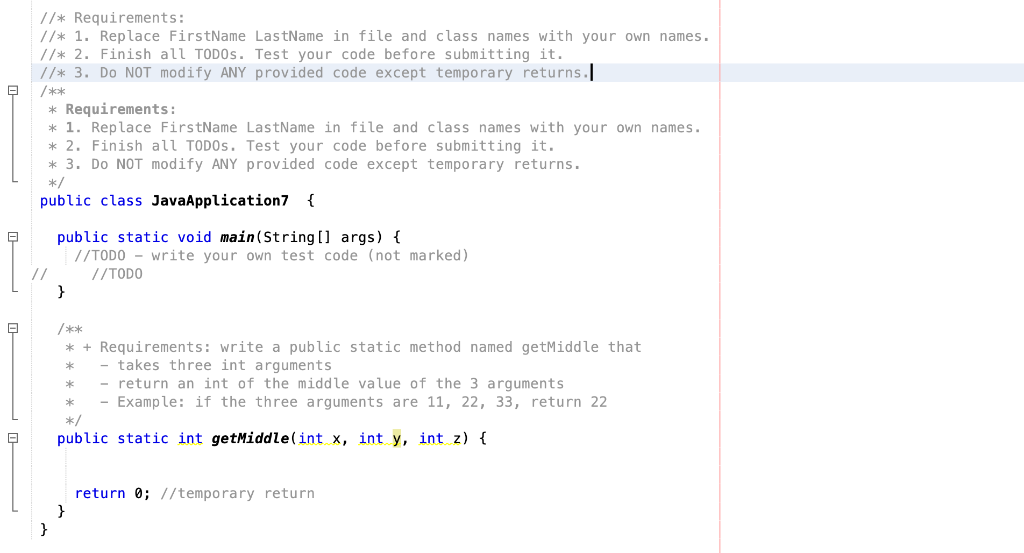 //* Requirements:
//* 1. Replace FirstName LastName in file and class names with your own names.
//* 2. Finish all TODOS. Test your code before submitting it.
| //* 3. Do NOT modify ANY provided code except temporary returns.
/**
* Requirements:
* 1. Replace FirstName LastName in file and class names with your own names.
* 2. Finish all TODOS. Test your code before submitting it.
* 3. Do NOT modify ANY provided code except temporary returns.
*/
public class JavaApplication7 {
public static void main (String [] args) {
//TODO - write your own test code (not marked)
//TODO
}
/**
* + Requirements: write a public static method named getMiddle that
takes three int arguments
return an int of the middle value of the 3 arguments
Example: if the three arguments are 11, 22, 33, return 22
*
*/
public static int getMiddle(int x, int y, int z) {
return 0; //temporary return
}
